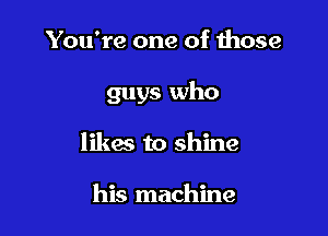 You're one of those

guys who

likes to shine

his machine