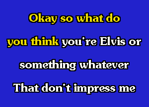 Okay so what do
you think you're Elvis or
something whatever

That don't impress me