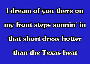 I dream of you there on
my front steps sunnin' in
that short dress hotter

than the Texas heat