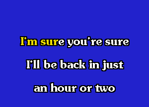 I'm sure you're sure

I'll be back in just

an hour or two