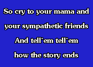 So cry to your mama and
your sympathetic friends
And tell'em tell'em

how the story ends