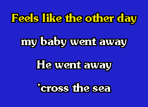 Feels like the other day
my baby went away
He went away

'cross the sea