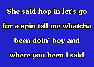 She said hop in let's go
for a spin tell me Whatcha
been doin' boy and

where you been I said