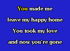 You made me
leave my happy home
You took my love

and now you're gone