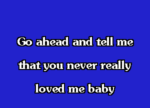 Go ahead and tell me

that you never really

loved me baby