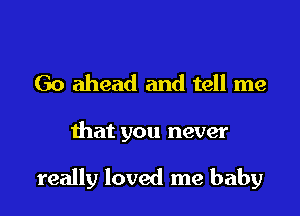 Go ahead and tell me

that you never

really loved me baby