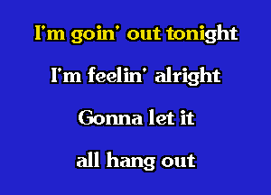 I'm goin' out tonight
I'm feelin' alright

Gonna let it

all hang out
