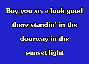 Boy you suns e look good
there standin' in the
doorway in the

sunset light