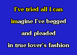 I've tried all I can
imagine I've begged
and pleaded

in true lover's fashion