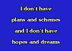 I don't have
plans and schemes

and 1 don't have

hopes and dreams I