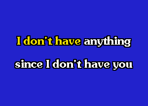 I don't have any1hing

since I don't have you