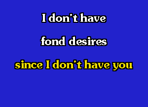I don't have

fond desiras

since I don't have you