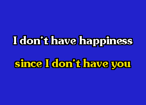 I don't have happiness

since I don't have you