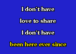 I don't have
love to share

I don't have

been here ever since