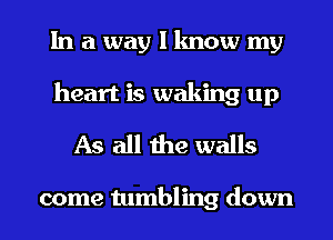 In a way I know my
heart is waking up
As all the walls

come tumbling down