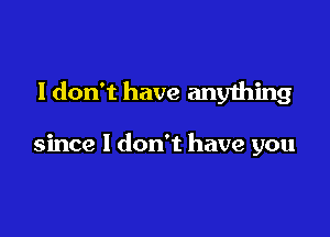 I don't have any1hing

since I don't have you