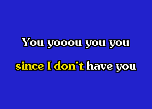 You yooou you you

since I don't have you