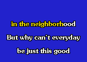 There's some hard times
in the neighborhood
But why can't everyday

when I close my eyes