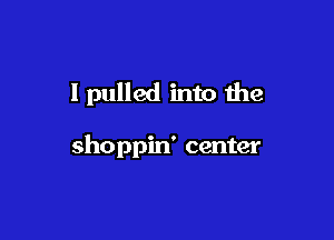 I pulled into the

shoppin' center