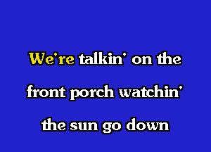 We're talkin' on the
front porch watchin'

the sun go down