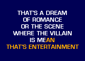 THAT'S A DREAM
OF ROMANCE
OR THE SCENE
WHERE THE VILLAIN
IS MEAN
THAT'S ENTERTAINMENT