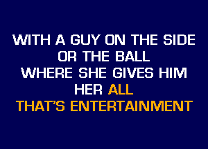 WITH A GUY ON THE SIDE
OR THE BALL
WHERE SHE GIVES HIM
HER ALL
THAT'S ENTERTAINMENT