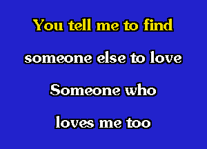 You tell me to find
someone else to love

Someone who

loves me too
