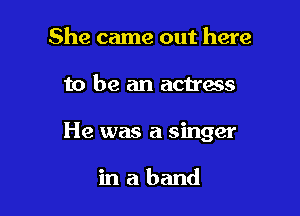 She came out here

to be an actress

He was a singer

inaband