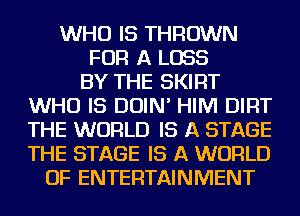 WHO IS THROWN
FOR A LOSS
BY THE SKIRT
WHO IS DOIN' HIM DIRT
THE WORLD IS A STAGE
THE STAGE IS A WORLD
OF ENTERTAINMENT