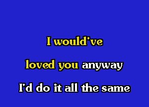 I would've

loved you anyway

I'd do it all the same