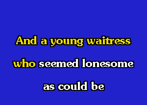 And a young waitress

who seemed lonesome

as could be