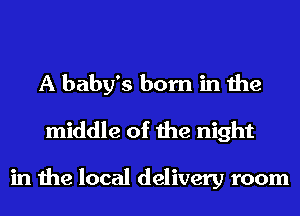 A baby's born in the
middle of the night

in the local delivery room