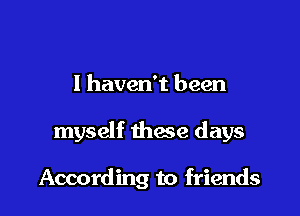 I haven't been

myself these days

According to friends