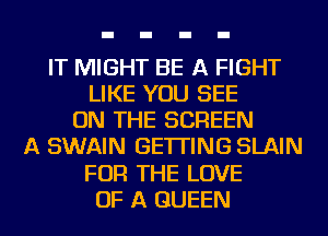 IT MIGHT BE A FIGHT
LIKE YOU SEE
ON THE SCREEN
A SWAIN GETTING SLAIN
FOR THE LOVE
OF A QUEEN