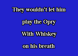They wouldn't let him

play the Oply

With Whiskey

on his breath