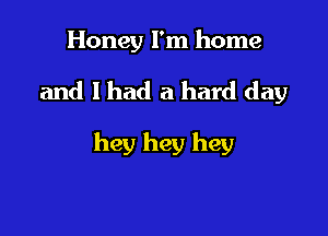 Honey I'm home

and I had a hard day

hey hey hey