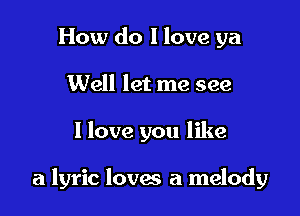 How do I love ya
Well let me see

I love you like

a lyric loves a melody