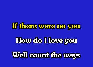 if there were no you

How do I love you

Well count the ways