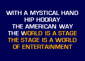 WITH A MYSTICAL HAND
HIP HUDRAY
THE AMERICAN WAY
THE WORLD IS A STAGE
THE STAGE IS A WORLD
OF ENTERTAINMENT