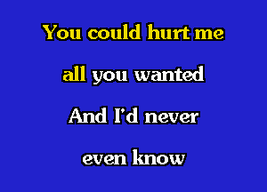 You could hurt me

all you wanted

And I'd never

even know