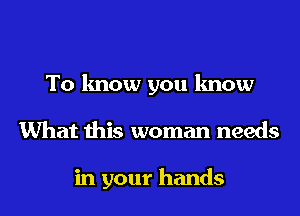 To know you know
What this woman needs

in your hands