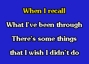 When I recall
What I've been through

There's some things

that I wish I didn't do