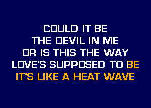 COULD IT BE
THE DEVIL IN ME
OR IS THIS THE WAY
LOVE'S SUPPOSED TO BE
IT'S LIKE A HEAT WAVE