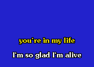 you're in my life

I'm so glad I'm alive