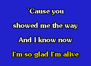 Cause you

showed me me way

And 1 lmow now

I'm so glad I'm alive