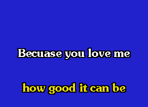 Becuase you love me

how good it can be