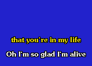 that you're in my life

Oh I'm so glad I'm alive