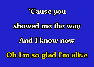 Cause you

showed me me way

And 1 lmow now

Oh I'm so glad I'm alive