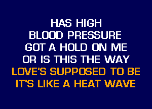 HAS HIGH
BLOOD PRESSURE
GOT A HOLD ON ME
OR IS THIS THE WAY
LOVE'S SUPPOSED TO BE
IT'S LIKE A HEAT WAVE