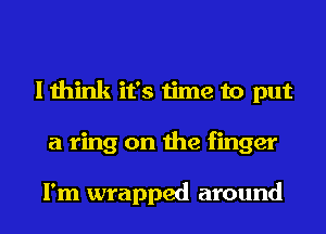 I think it's time to put
a ring on the finger

I'm wrapped around